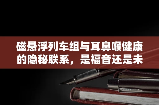磁悬浮列车组与耳鼻喉健康的隐秘联系，是福音还是未知挑战？