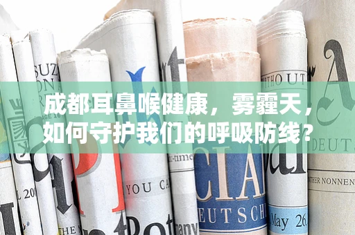 成都耳鼻喉健康，雾霾天，如何守护我们的呼吸防线？