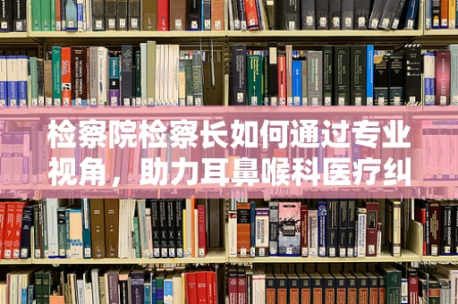 检察院检察长如何通过专业视角，助力耳鼻喉科医疗纠纷的公正裁决？