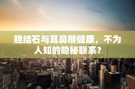 胆结石与耳鼻喉健康，不为人知的隐秘联系？