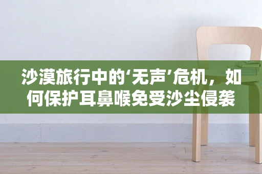 沙漠旅行中的‘无声’危机，如何保护耳鼻喉免受沙尘侵袭？