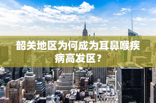 韶关地区为何成为耳鼻喉疾病高发区？