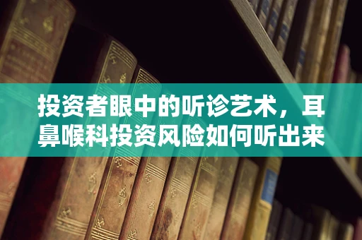 投资者眼中的听诊艺术，耳鼻喉科投资风险如何听出来？