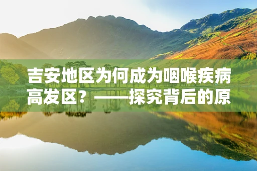 吉安地区为何成为咽喉疾病高发区？——探究背后的原因与应对策略