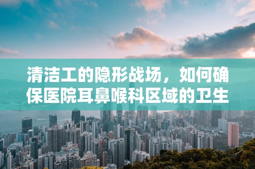 清洁工的隐形战场，如何确保医院耳鼻喉科区域的卫生安全？