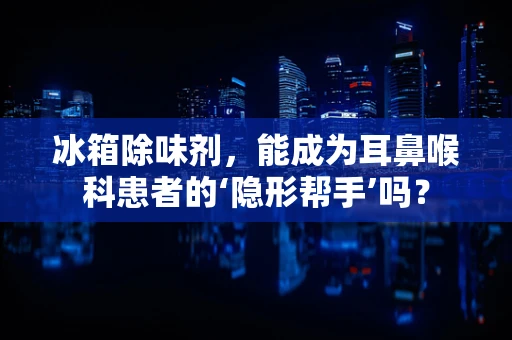 冰箱除味剂，能成为耳鼻喉科患者的‘隐形帮手’吗？