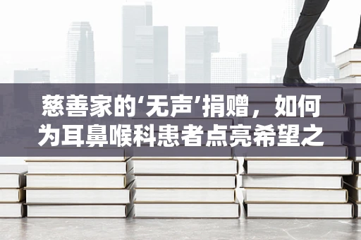 慈善家的‘无声’捐赠，如何为耳鼻喉科患者点亮希望之光？