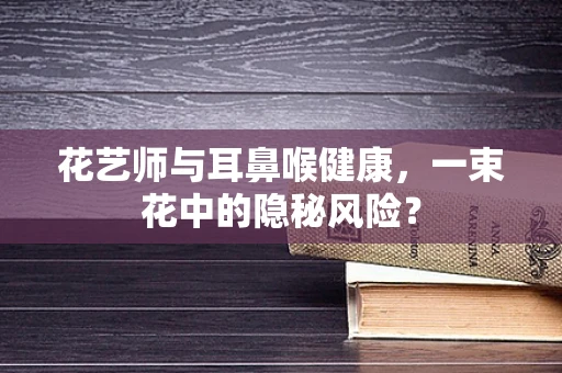 花艺师与耳鼻喉健康，一束花中的隐秘风险？