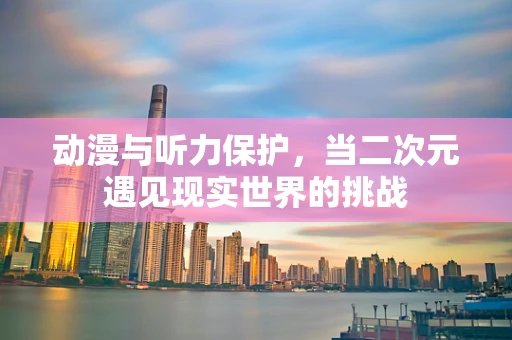 动漫与听力保护，当二次元遇见现实世界的挑战