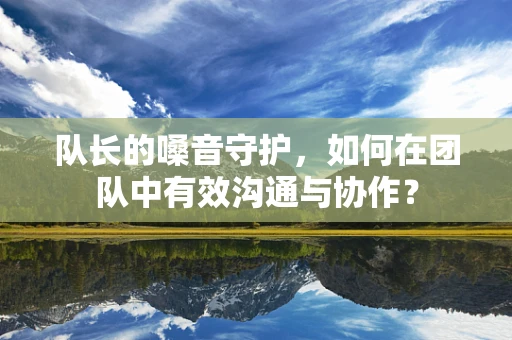 队长的嗓音守护，如何在团队中有效沟通与协作？