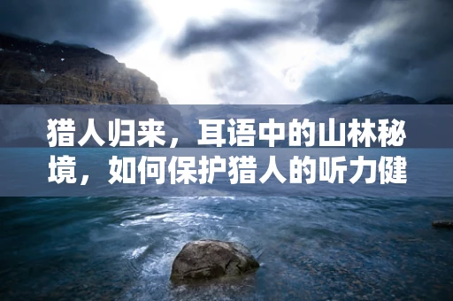 猎人归来，耳语中的山林秘境，如何保护猎人的听力健康？