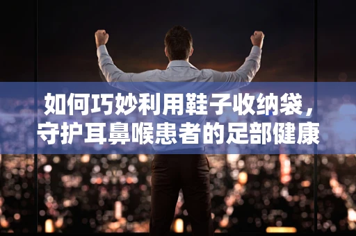 如何巧妙利用鞋子收纳袋，守护耳鼻喉患者的足部健康？
