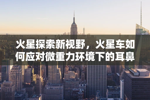 火星探索新视野，火星车如何应对微重力环境下的耳鼻喉健康挑战？
