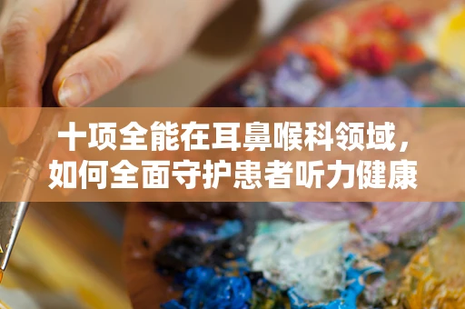 十项全能在耳鼻喉科领域，如何全面守护患者听力健康？
