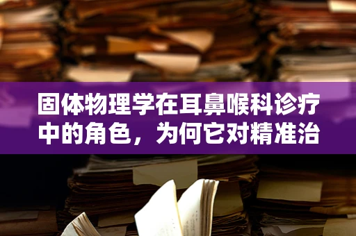 固体物理学在耳鼻喉科诊疗中的角色，为何它对精准治疗至关重要？