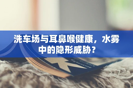 洗车场与耳鼻喉健康，水雾中的隐形威胁？