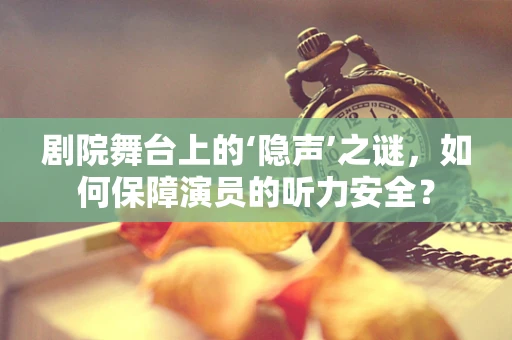 剧院舞台上的‘隐声’之谜，如何保障演员的听力安全？