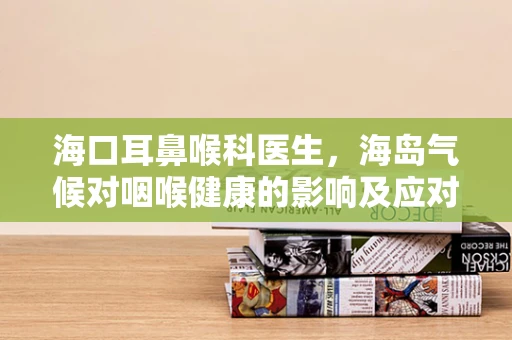 海口耳鼻喉科医生，海岛气候对咽喉健康的影响及应对策略