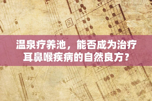 温泉疗养池，能否成为治疗耳鼻喉疾病的自然良方？