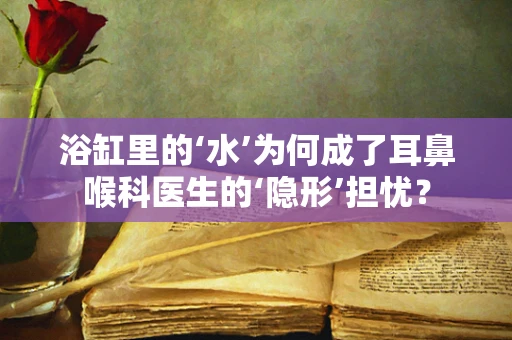 浴缸里的‘水’为何成了耳鼻喉科医生的‘隐形’担忧？