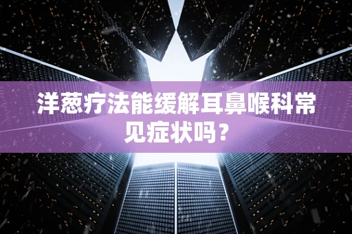 洋葱疗法能缓解耳鼻喉科常见症状吗？