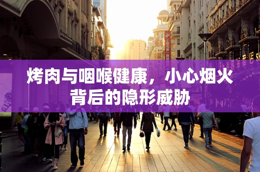 烤肉与咽喉健康，小心烟火背后的隐形威胁