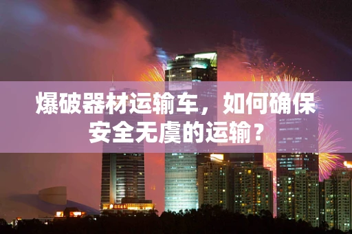 爆破器材运输车，如何确保安全无虞的运输？
