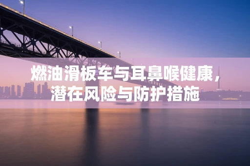 燃油滑板车与耳鼻喉健康，潜在风险与防护措施