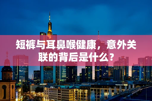 短裤与耳鼻喉健康，意外关联的背后是什么？