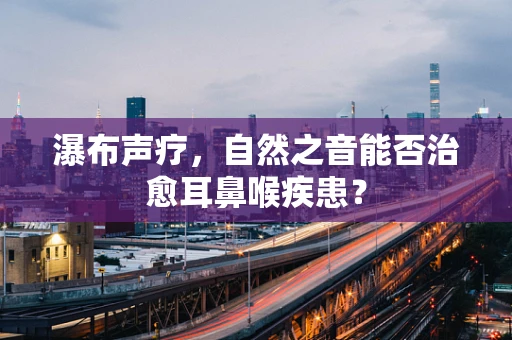 瀑布声疗，自然之音能否治愈耳鼻喉疾患？