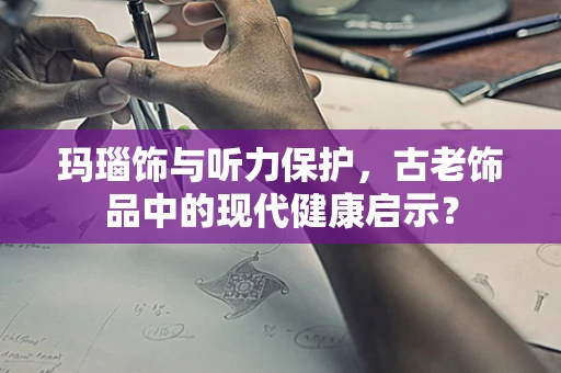 玛瑙饰与听力保护，古老饰品中的现代健康启示？