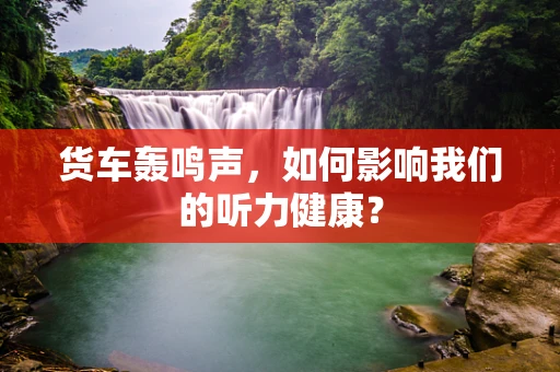 货车轰鸣声，如何影响我们的听力健康？