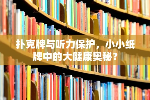 扑克牌与听力保护，小小纸牌中的大健康奥秘？