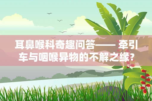 耳鼻喉科奇趣问答—— 牵引车与咽喉异物的不解之缘？