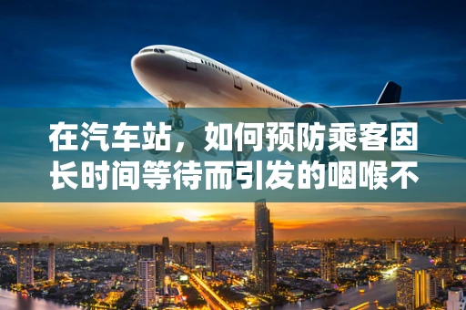 在汽车站，如何预防乘客因长时间等待而引发的咽喉不适？