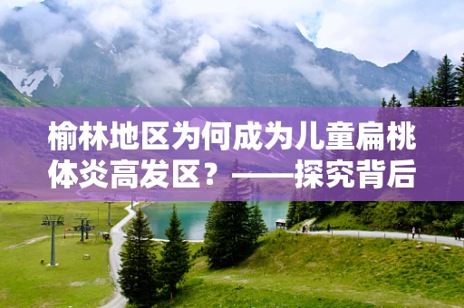 榆林地区为何成为儿童扁桃体炎高发区？——探究背后的环境与生活习惯因素