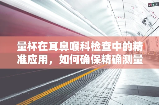 量杯在耳鼻喉科检查中的精准应用，如何确保精确测量？