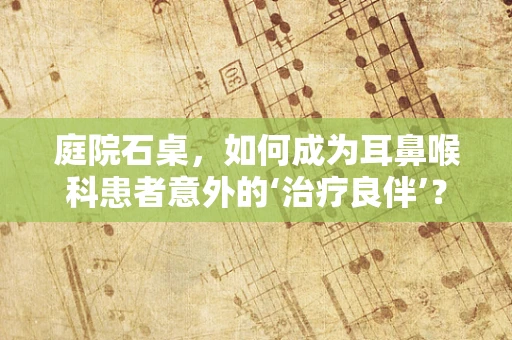 庭院石桌，如何成为耳鼻喉科患者意外的‘治疗良伴’？