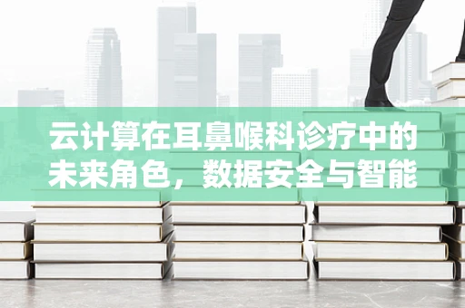 云计算在耳鼻喉科诊疗中的未来角色，数据安全与智能辅助的平衡点何在？