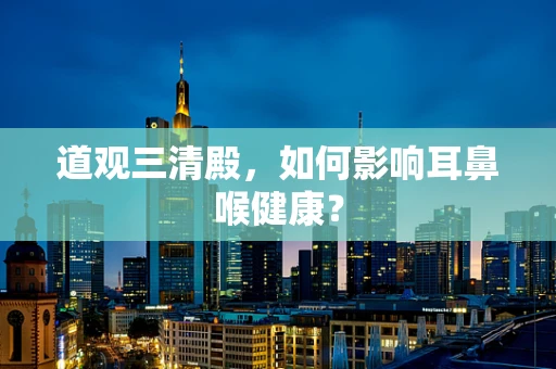 道观三清殿，如何影响耳鼻喉健康？