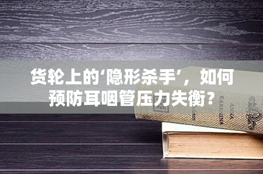 货轮上的‘隐形杀手’，如何预防耳咽管压力失衡？