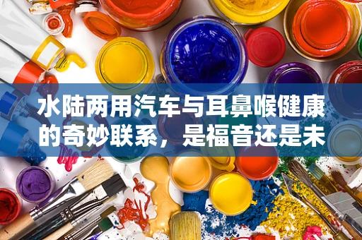 水陆两用汽车与耳鼻喉健康的奇妙联系，是福音还是未知挑战？
