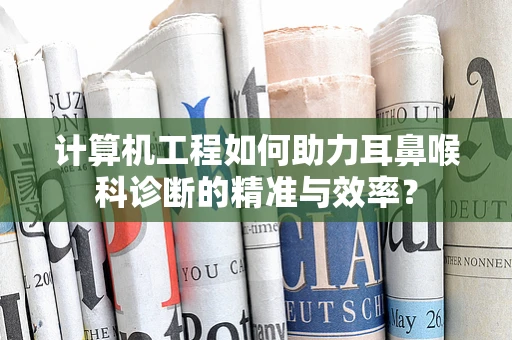 计算机工程如何助力耳鼻喉科诊断的精准与效率？