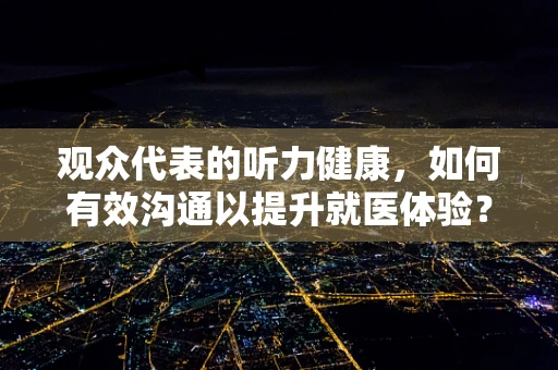 观众代表的听力健康，如何有效沟通以提升就医体验？