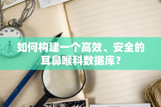 如何构建一个高效、安全的耳鼻喉科数据库？