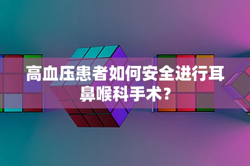 高血压患者如何安全进行耳鼻喉科手术？