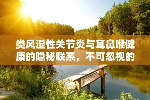 类风湿性关节炎与耳鼻喉健康的隐秘联系，不可忽视的咽喉症状