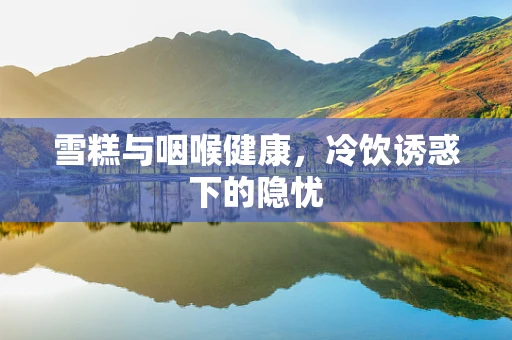 雪糕与咽喉健康，冷饮诱惑下的隐忧