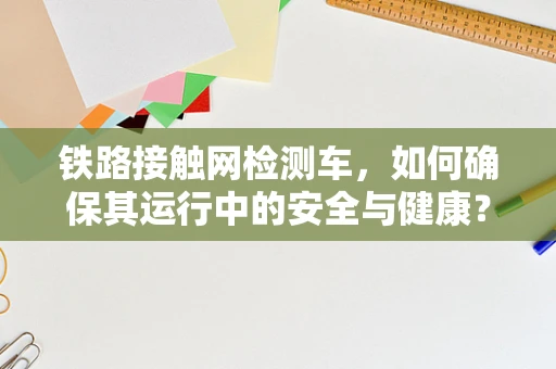 铁路接触网检测车，如何确保其运行中的安全与健康？
