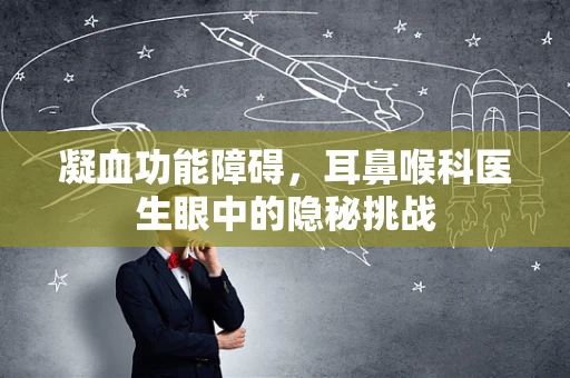 凝血功能障碍，耳鼻喉科医生眼中的隐秘挑战